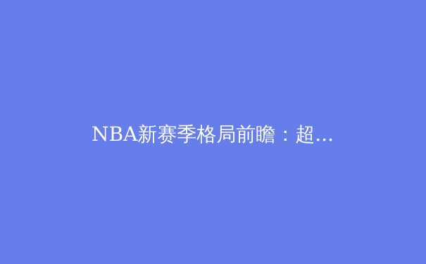 NBA新赛季格局前瞻：超级球队的兴衰与年轻势力的崛起 - 2
