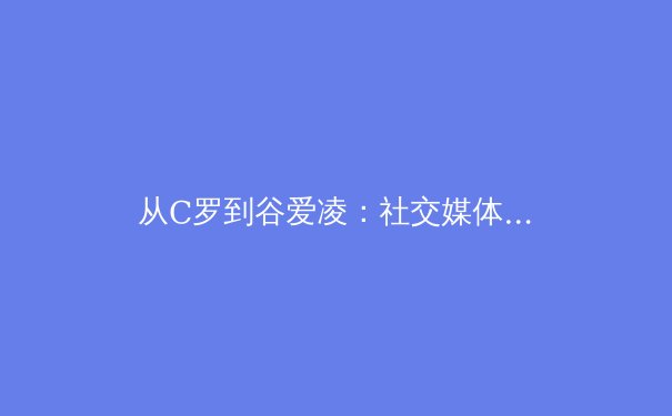 从C罗到谷爱凌：社交媒体时代体育明星个人品牌的塑造与商业价值 - 3