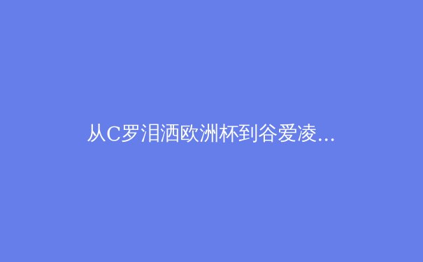 从C罗泪洒欧洲杯到谷爱凌的商业帝国：现代运动员职业生涯的深度解构