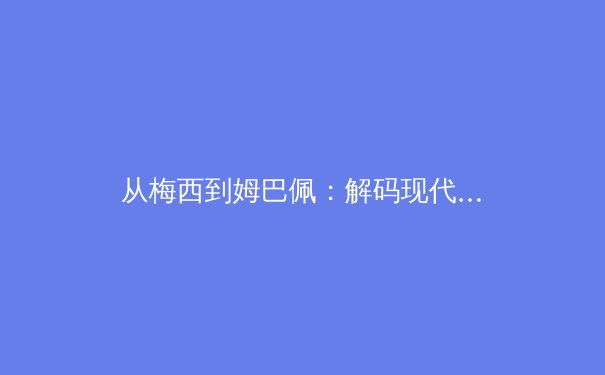 从梅西到姆巴佩：解码现代足球战术体系的演变与未来趋势 - 3