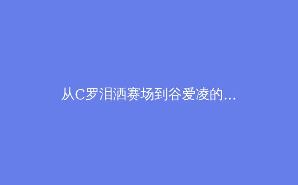 从C罗泪洒赛场到谷爱凌的商业帝国：现代运动员职业生涯的深度博弈 - 4